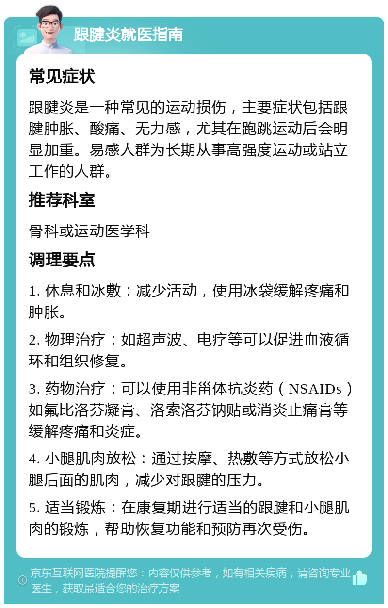 跟腱炎就医指南 常见症状 跟腱炎是一种常见的运动损伤，主要症状包括跟腱肿胀、酸痛、无力感，尤其在跑跳运动后会明显加重。易感人群为长期从事高强度运动或站立工作的人群。 推荐科室 骨科或运动医学科 调理要点 1. 休息和冰敷：减少活动，使用冰袋缓解疼痛和肿胀。 2. 物理治疗：如超声波、电疗等可以促进血液循环和组织修复。 3. 药物治疗：可以使用非甾体抗炎药（NSAIDs）如氟比洛芬凝膏、洛索洛芬钠贴或消炎止痛膏等缓解疼痛和炎症。 4. 小腿肌肉放松：通过按摩、热敷等方式放松小腿后面的肌肉，减少对跟腱的压力。 5. 适当锻炼：在康复期进行适当的跟腱和小腿肌肉的锻炼，帮助恢复功能和预防再次受伤。