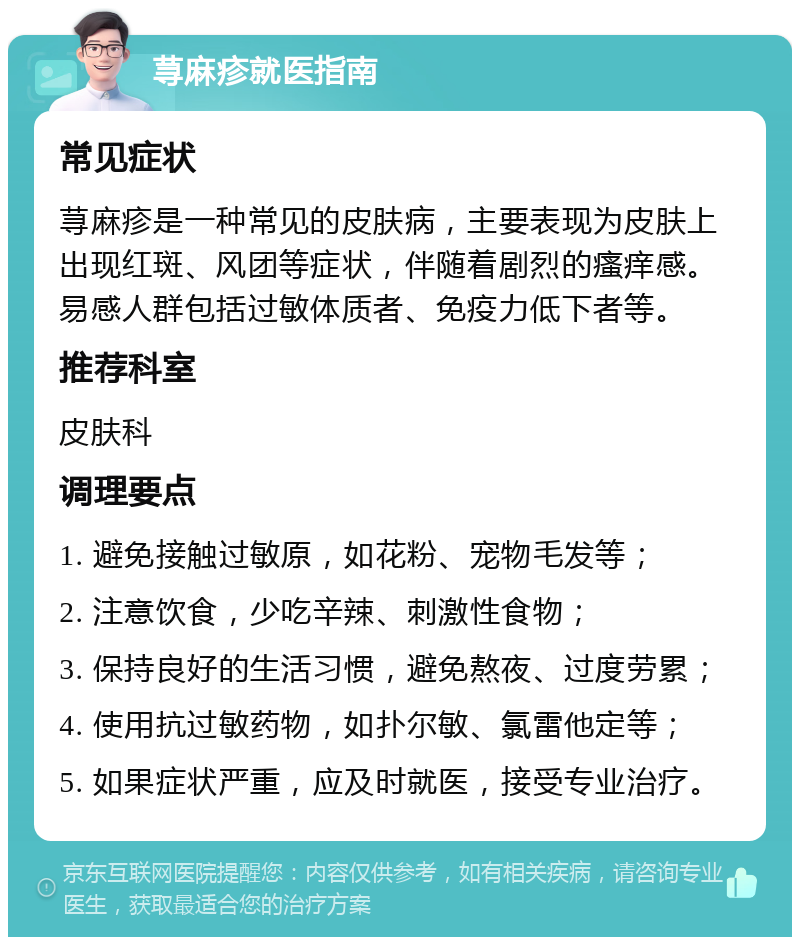 荨麻疹就医指南 常见症状 荨麻疹是一种常见的皮肤病，主要表现为皮肤上出现红斑、风团等症状，伴随着剧烈的瘙痒感。易感人群包括过敏体质者、免疫力低下者等。 推荐科室 皮肤科 调理要点 1. 避免接触过敏原，如花粉、宠物毛发等； 2. 注意饮食，少吃辛辣、刺激性食物； 3. 保持良好的生活习惯，避免熬夜、过度劳累； 4. 使用抗过敏药物，如扑尔敏、氯雷他定等； 5. 如果症状严重，应及时就医，接受专业治疗。