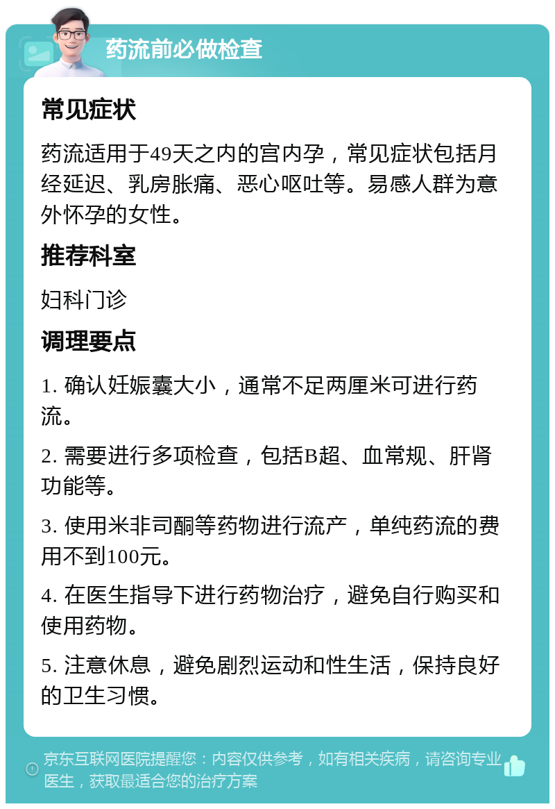 药流前必做检查 常见症状 药流适用于49天之内的宫内孕，常见症状包括月经延迟、乳房胀痛、恶心呕吐等。易感人群为意外怀孕的女性。 推荐科室 妇科门诊 调理要点 1. 确认妊娠囊大小，通常不足两厘米可进行药流。 2. 需要进行多项检查，包括B超、血常规、肝肾功能等。 3. 使用米非司酮等药物进行流产，单纯药流的费用不到100元。 4. 在医生指导下进行药物治疗，避免自行购买和使用药物。 5. 注意休息，避免剧烈运动和性生活，保持良好的卫生习惯。