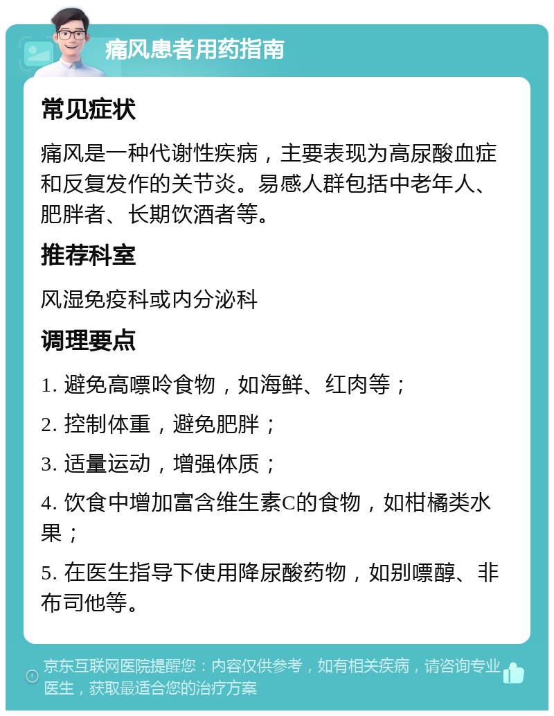 痛风患者用药指南 常见症状 痛风是一种代谢性疾病，主要表现为高尿酸血症和反复发作的关节炎。易感人群包括中老年人、肥胖者、长期饮酒者等。 推荐科室 风湿免疫科或内分泌科 调理要点 1. 避免高嘌呤食物，如海鲜、红肉等； 2. 控制体重，避免肥胖； 3. 适量运动，增强体质； 4. 饮食中增加富含维生素C的食物，如柑橘类水果； 5. 在医生指导下使用降尿酸药物，如别嘌醇、非布司他等。