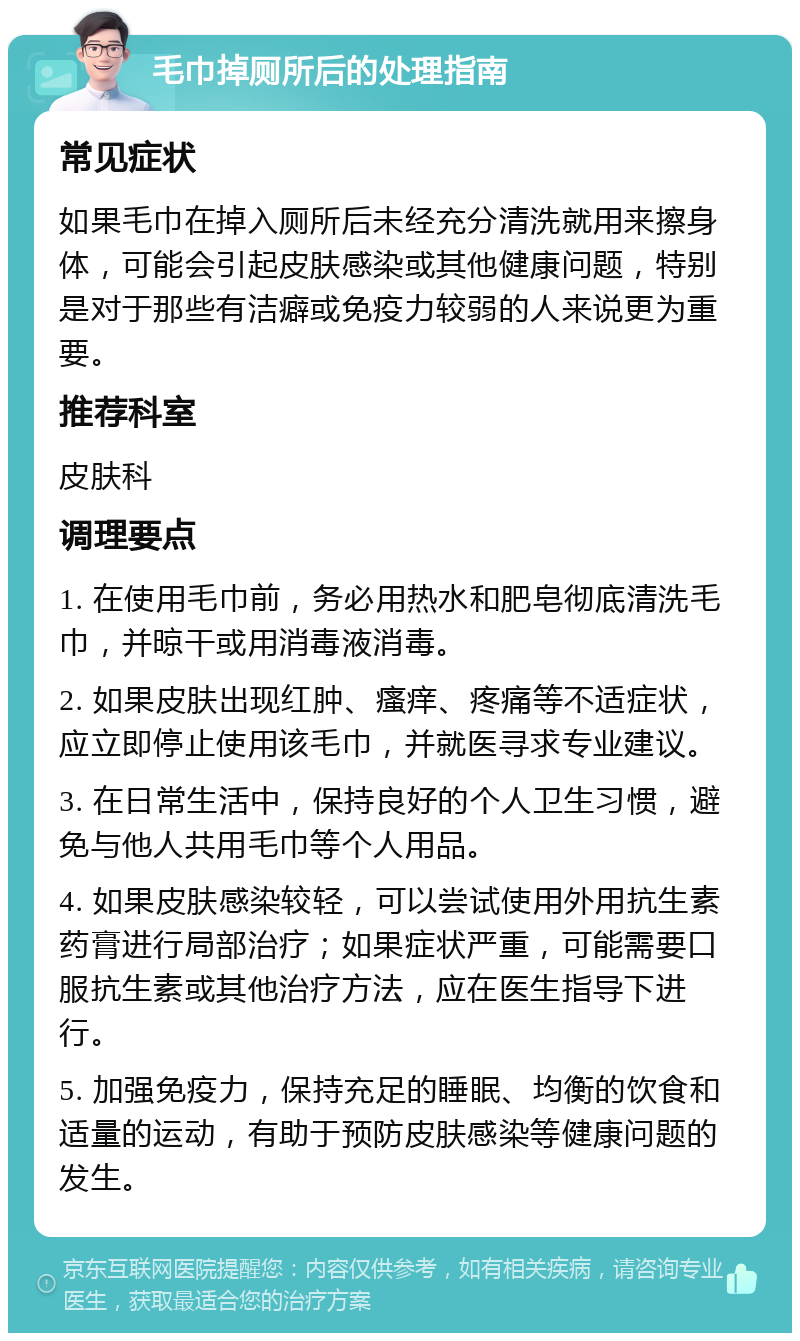 毛巾掉厕所后的处理指南 常见症状 如果毛巾在掉入厕所后未经充分清洗就用来擦身体，可能会引起皮肤感染或其他健康问题，特别是对于那些有洁癖或免疫力较弱的人来说更为重要。 推荐科室 皮肤科 调理要点 1. 在使用毛巾前，务必用热水和肥皂彻底清洗毛巾，并晾干或用消毒液消毒。 2. 如果皮肤出现红肿、瘙痒、疼痛等不适症状，应立即停止使用该毛巾，并就医寻求专业建议。 3. 在日常生活中，保持良好的个人卫生习惯，避免与他人共用毛巾等个人用品。 4. 如果皮肤感染较轻，可以尝试使用外用抗生素药膏进行局部治疗；如果症状严重，可能需要口服抗生素或其他治疗方法，应在医生指导下进行。 5. 加强免疫力，保持充足的睡眠、均衡的饮食和适量的运动，有助于预防皮肤感染等健康问题的发生。