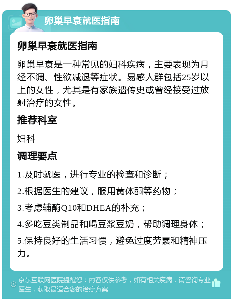 卵巢早衰就医指南 卵巢早衰就医指南 卵巢早衰是一种常见的妇科疾病，主要表现为月经不调、性欲减退等症状。易感人群包括25岁以上的女性，尤其是有家族遗传史或曾经接受过放射治疗的女性。 推荐科室 妇科 调理要点 1.及时就医，进行专业的检查和诊断； 2.根据医生的建议，服用黄体酮等药物； 3.考虑辅酶Q10和DHEA的补充； 4.多吃豆类制品和喝豆浆豆奶，帮助调理身体； 5.保持良好的生活习惯，避免过度劳累和精神压力。