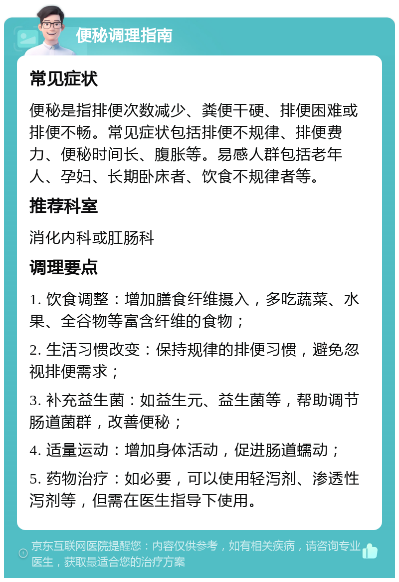 便秘调理指南 常见症状 便秘是指排便次数减少、粪便干硬、排便困难或排便不畅。常见症状包括排便不规律、排便费力、便秘时间长、腹胀等。易感人群包括老年人、孕妇、长期卧床者、饮食不规律者等。 推荐科室 消化内科或肛肠科 调理要点 1. 饮食调整：增加膳食纤维摄入，多吃蔬菜、水果、全谷物等富含纤维的食物； 2. 生活习惯改变：保持规律的排便习惯，避免忽视排便需求； 3. 补充益生菌：如益生元、益生菌等，帮助调节肠道菌群，改善便秘； 4. 适量运动：增加身体活动，促进肠道蠕动； 5. 药物治疗：如必要，可以使用轻泻剂、渗透性泻剂等，但需在医生指导下使用。