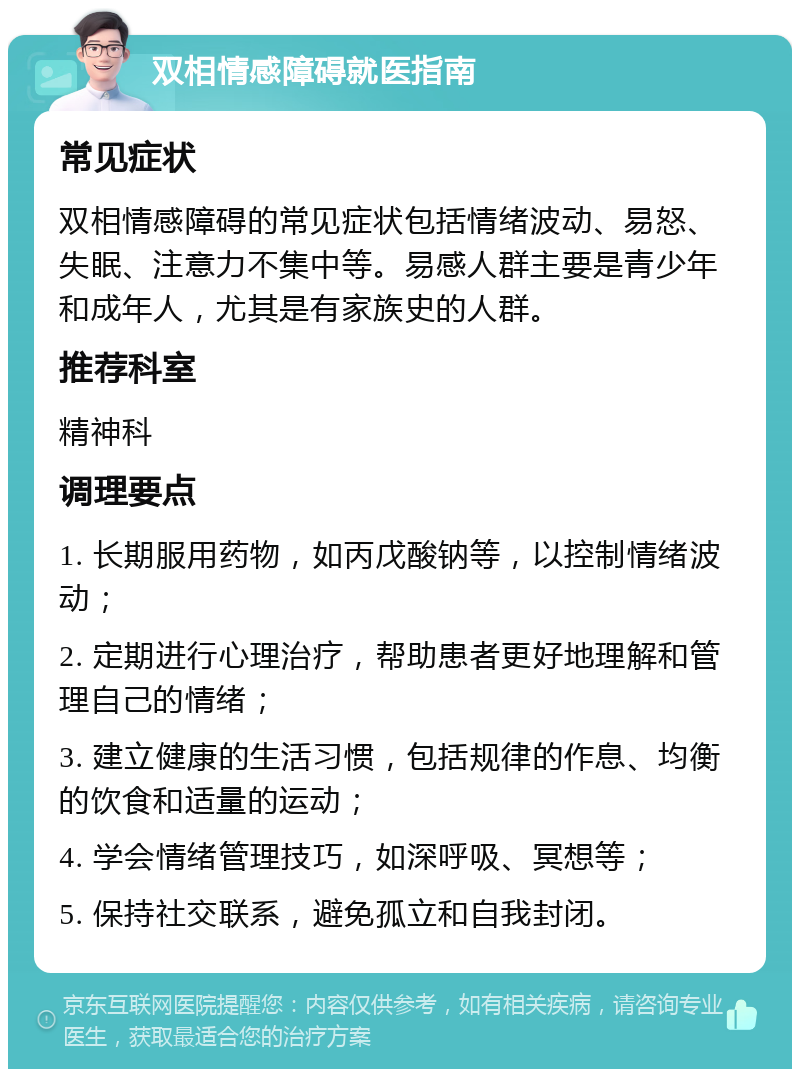 双相情感障碍就医指南 常见症状 双相情感障碍的常见症状包括情绪波动、易怒、失眠、注意力不集中等。易感人群主要是青少年和成年人，尤其是有家族史的人群。 推荐科室 精神科 调理要点 1. 长期服用药物，如丙戊酸钠等，以控制情绪波动； 2. 定期进行心理治疗，帮助患者更好地理解和管理自己的情绪； 3. 建立健康的生活习惯，包括规律的作息、均衡的饮食和适量的运动； 4. 学会情绪管理技巧，如深呼吸、冥想等； 5. 保持社交联系，避免孤立和自我封闭。