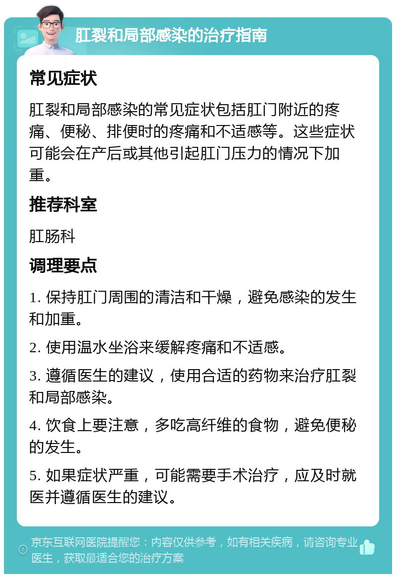 肛裂和局部感染的治疗指南 常见症状 肛裂和局部感染的常见症状包括肛门附近的疼痛、便秘、排便时的疼痛和不适感等。这些症状可能会在产后或其他引起肛门压力的情况下加重。 推荐科室 肛肠科 调理要点 1. 保持肛门周围的清洁和干燥，避免感染的发生和加重。 2. 使用温水坐浴来缓解疼痛和不适感。 3. 遵循医生的建议，使用合适的药物来治疗肛裂和局部感染。 4. 饮食上要注意，多吃高纤维的食物，避免便秘的发生。 5. 如果症状严重，可能需要手术治疗，应及时就医并遵循医生的建议。