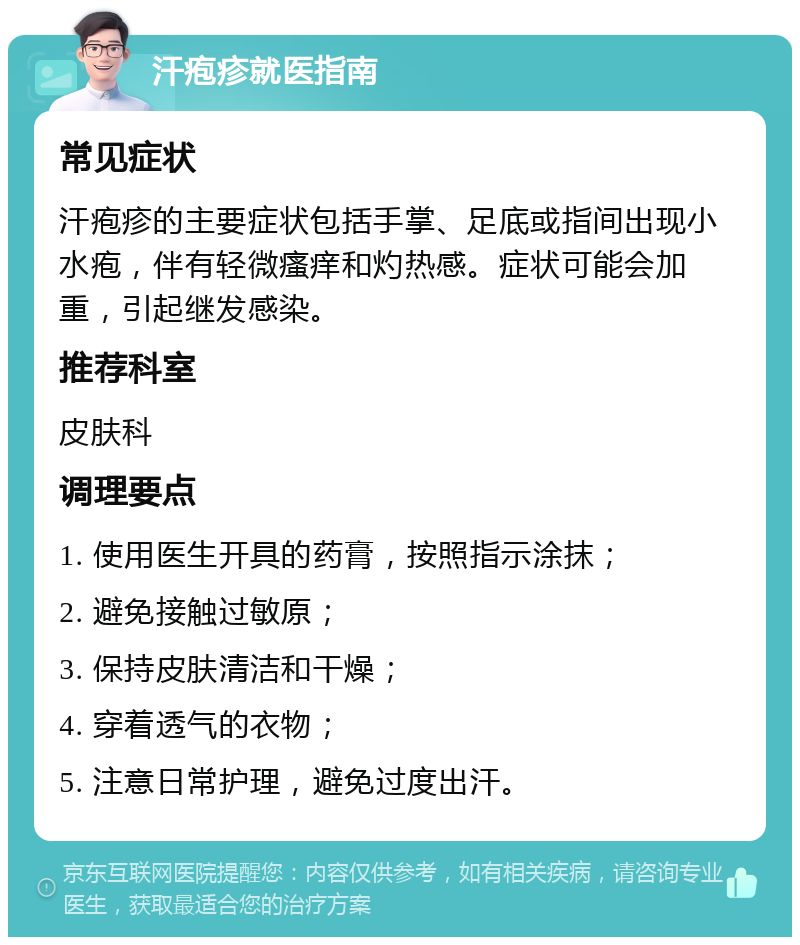 汗疱疹就医指南 常见症状 汗疱疹的主要症状包括手掌、足底或指间出现小水疱，伴有轻微瘙痒和灼热感。症状可能会加重，引起继发感染。 推荐科室 皮肤科 调理要点 1. 使用医生开具的药膏，按照指示涂抹； 2. 避免接触过敏原； 3. 保持皮肤清洁和干燥； 4. 穿着透气的衣物； 5. 注意日常护理，避免过度出汗。