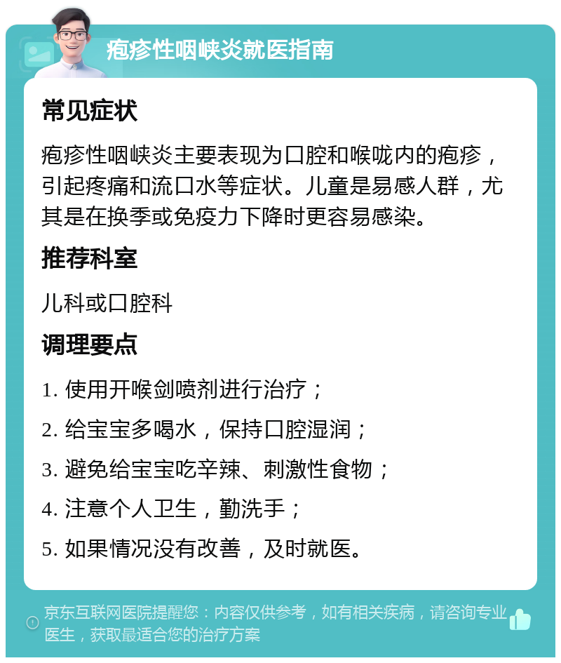 疱疹性咽峡炎就医指南 常见症状 疱疹性咽峡炎主要表现为口腔和喉咙内的疱疹，引起疼痛和流口水等症状。儿童是易感人群，尤其是在换季或免疫力下降时更容易感染。 推荐科室 儿科或口腔科 调理要点 1. 使用开喉剑喷剂进行治疗； 2. 给宝宝多喝水，保持口腔湿润； 3. 避免给宝宝吃辛辣、刺激性食物； 4. 注意个人卫生，勤洗手； 5. 如果情况没有改善，及时就医。