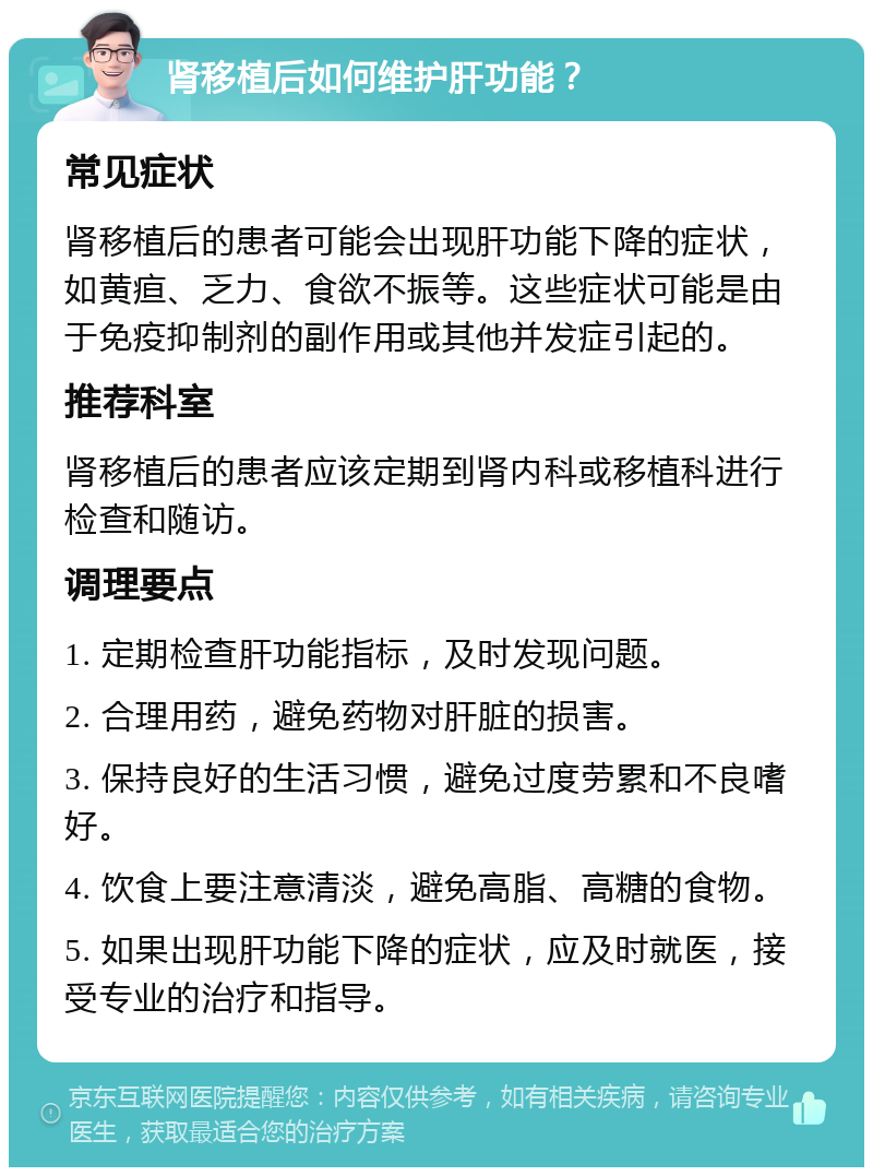 肾移植后如何维护肝功能？ 常见症状 肾移植后的患者可能会出现肝功能下降的症状，如黄疸、乏力、食欲不振等。这些症状可能是由于免疫抑制剂的副作用或其他并发症引起的。 推荐科室 肾移植后的患者应该定期到肾内科或移植科进行检查和随访。 调理要点 1. 定期检查肝功能指标，及时发现问题。 2. 合理用药，避免药物对肝脏的损害。 3. 保持良好的生活习惯，避免过度劳累和不良嗜好。 4. 饮食上要注意清淡，避免高脂、高糖的食物。 5. 如果出现肝功能下降的症状，应及时就医，接受专业的治疗和指导。