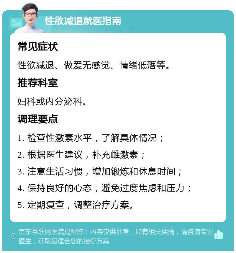 性欲减退就医指南 常见症状 性欲减退、做爱无感觉、情绪低落等。 推荐科室 妇科或内分泌科。 调理要点 1. 检查性激素水平，了解具体情况； 2. 根据医生建议，补充雌激素； 3. 注意生活习惯，增加锻炼和休息时间； 4. 保持良好的心态，避免过度焦虑和压力； 5. 定期复查，调整治疗方案。