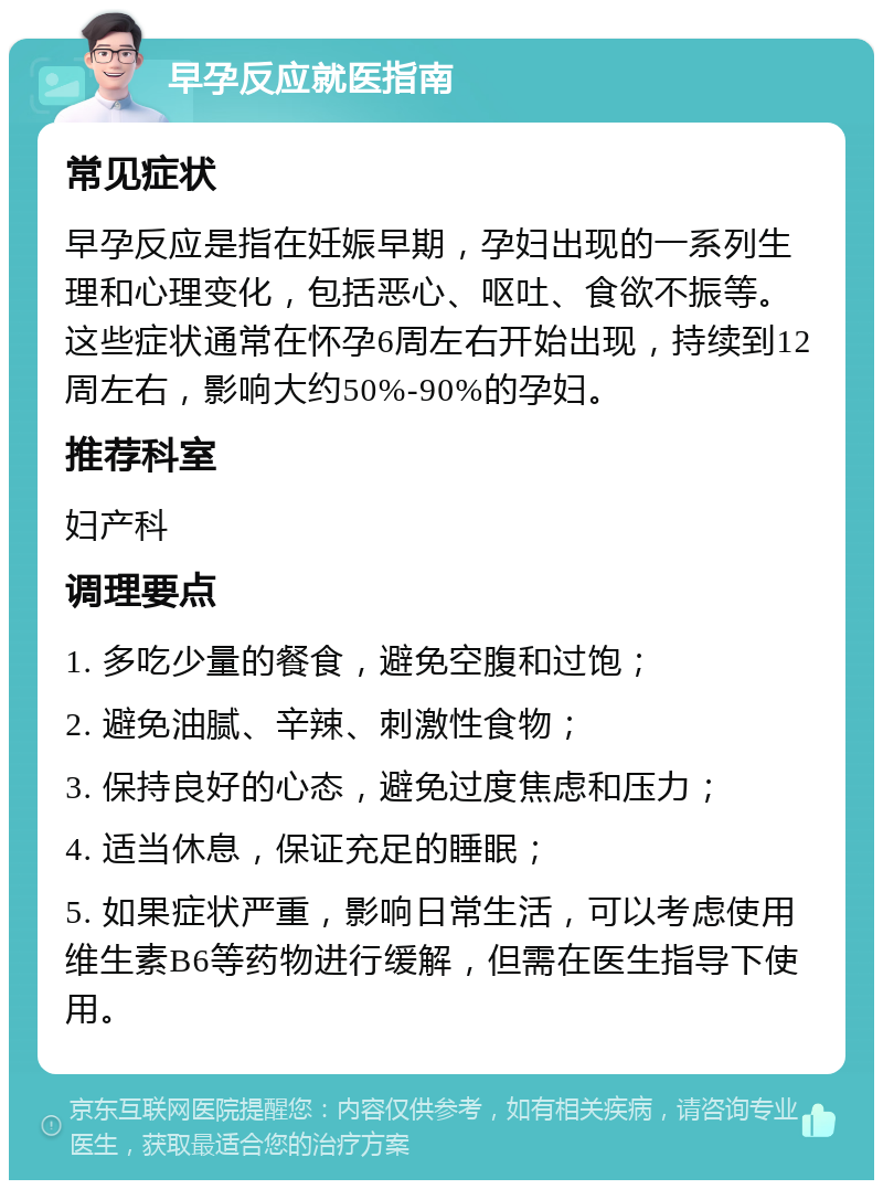 早孕反应就医指南 常见症状 早孕反应是指在妊娠早期，孕妇出现的一系列生理和心理变化，包括恶心、呕吐、食欲不振等。这些症状通常在怀孕6周左右开始出现，持续到12周左右，影响大约50%-90%的孕妇。 推荐科室 妇产科 调理要点 1. 多吃少量的餐食，避免空腹和过饱； 2. 避免油腻、辛辣、刺激性食物； 3. 保持良好的心态，避免过度焦虑和压力； 4. 适当休息，保证充足的睡眠； 5. 如果症状严重，影响日常生活，可以考虑使用维生素B6等药物进行缓解，但需在医生指导下使用。