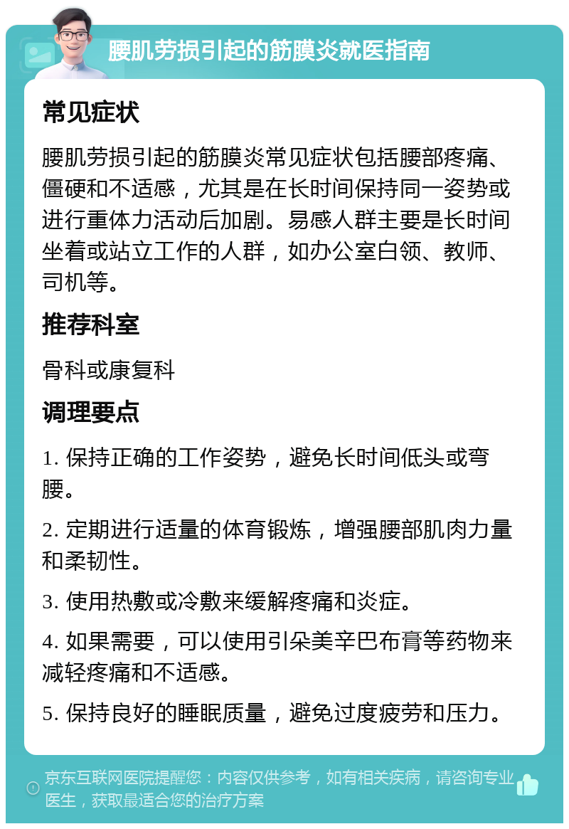 腰肌劳损引起的筋膜炎就医指南 常见症状 腰肌劳损引起的筋膜炎常见症状包括腰部疼痛、僵硬和不适感，尤其是在长时间保持同一姿势或进行重体力活动后加剧。易感人群主要是长时间坐着或站立工作的人群，如办公室白领、教师、司机等。 推荐科室 骨科或康复科 调理要点 1. 保持正确的工作姿势，避免长时间低头或弯腰。 2. 定期进行适量的体育锻炼，增强腰部肌肉力量和柔韧性。 3. 使用热敷或冷敷来缓解疼痛和炎症。 4. 如果需要，可以使用引朵美辛巴布膏等药物来减轻疼痛和不适感。 5. 保持良好的睡眠质量，避免过度疲劳和压力。