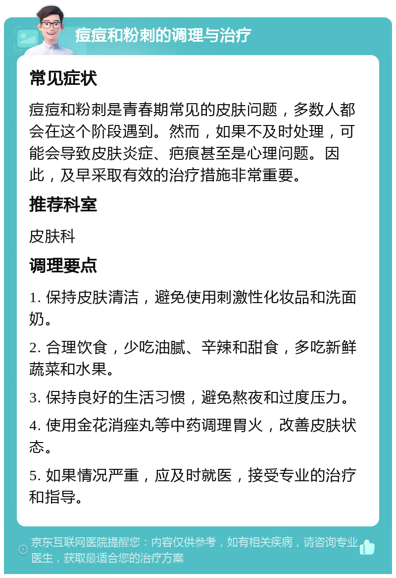 痘痘和粉刺的调理与治疗 常见症状 痘痘和粉刺是青春期常见的皮肤问题，多数人都会在这个阶段遇到。然而，如果不及时处理，可能会导致皮肤炎症、疤痕甚至是心理问题。因此，及早采取有效的治疗措施非常重要。 推荐科室 皮肤科 调理要点 1. 保持皮肤清洁，避免使用刺激性化妆品和洗面奶。 2. 合理饮食，少吃油腻、辛辣和甜食，多吃新鲜蔬菜和水果。 3. 保持良好的生活习惯，避免熬夜和过度压力。 4. 使用金花消痤丸等中药调理胃火，改善皮肤状态。 5. 如果情况严重，应及时就医，接受专业的治疗和指导。