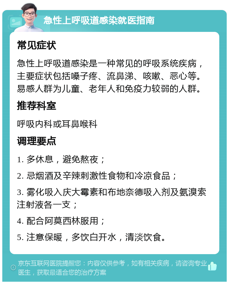 急性上呼吸道感染就医指南 常见症状 急性上呼吸道感染是一种常见的呼吸系统疾病，主要症状包括嗓子疼、流鼻涕、咳嗽、恶心等。易感人群为儿童、老年人和免疫力较弱的人群。 推荐科室 呼吸内科或耳鼻喉科 调理要点 1. 多休息，避免熬夜； 2. 忌烟酒及辛辣刺激性食物和冷凉食品； 3. 雾化吸入庆大霉素和布地奈德吸入剂及氨溴索注射液各一支； 4. 配合阿莫西林服用； 5. 注意保暖，多饮白开水，清淡饮食。