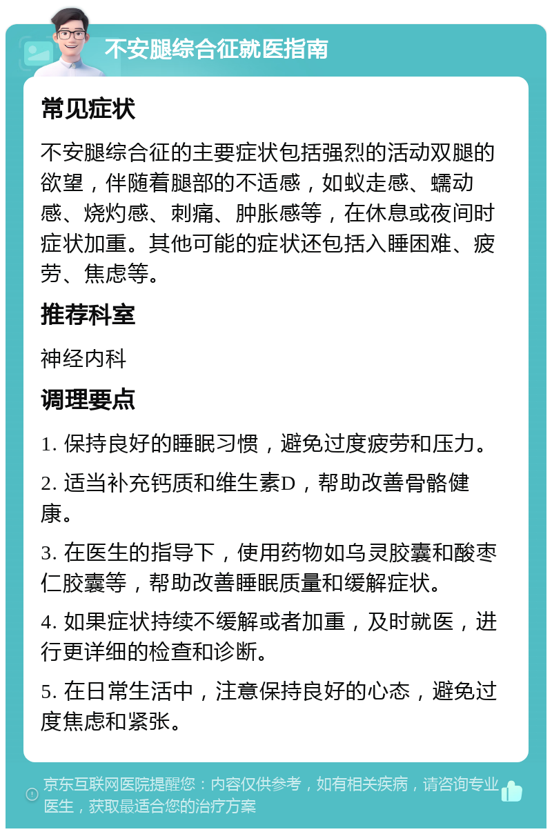 不安腿综合征就医指南 常见症状 不安腿综合征的主要症状包括强烈的活动双腿的欲望，伴随着腿部的不适感，如蚁走感、蠕动感、烧灼感、刺痛、肿胀感等，在休息或夜间时症状加重。其他可能的症状还包括入睡困难、疲劳、焦虑等。 推荐科室 神经内科 调理要点 1. 保持良好的睡眠习惯，避免过度疲劳和压力。 2. 适当补充钙质和维生素D，帮助改善骨骼健康。 3. 在医生的指导下，使用药物如乌灵胶囊和酸枣仁胶囊等，帮助改善睡眠质量和缓解症状。 4. 如果症状持续不缓解或者加重，及时就医，进行更详细的检查和诊断。 5. 在日常生活中，注意保持良好的心态，避免过度焦虑和紧张。