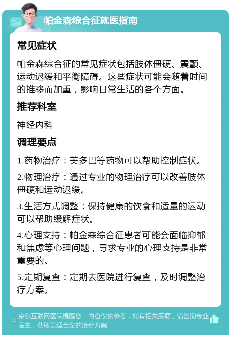 帕金森综合征就医指南 常见症状 帕金森综合征的常见症状包括肢体僵硬、震颤、运动迟缓和平衡障碍。这些症状可能会随着时间的推移而加重，影响日常生活的各个方面。 推荐科室 神经内科 调理要点 1.药物治疗：美多巴等药物可以帮助控制症状。 2.物理治疗：通过专业的物理治疗可以改善肢体僵硬和运动迟缓。 3.生活方式调整：保持健康的饮食和适量的运动可以帮助缓解症状。 4.心理支持：帕金森综合征患者可能会面临抑郁和焦虑等心理问题，寻求专业的心理支持是非常重要的。 5.定期复查：定期去医院进行复查，及时调整治疗方案。