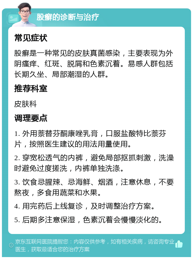 股癣的诊断与治疗 常见症状 股癣是一种常见的皮肤真菌感染，主要表现为外阴瘙痒、红斑、脱屑和色素沉着。易感人群包括长期久坐、局部潮湿的人群。 推荐科室 皮肤科 调理要点 1. 外用萘替芬酮康唑乳膏，口服盐酸特比萘芬片，按照医生建议的用法用量使用。 2. 穿宽松透气的内裤，避免局部抠抓刺激，洗澡时避免过度搓洗，内裤单独洗涤。 3. 饮食忌腥辣、忌海鲜、烟酒，注意休息，不要熬夜，多食用蔬菜和水果。 4. 用完药后上线复诊，及时调整治疗方案。 5. 后期多注意保湿，色素沉着会慢慢淡化的。