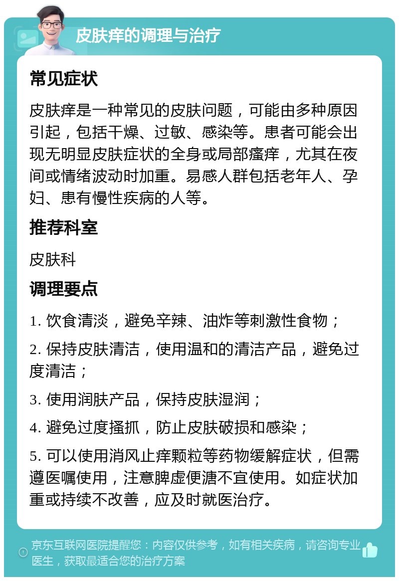 皮肤痒的调理与治疗 常见症状 皮肤痒是一种常见的皮肤问题，可能由多种原因引起，包括干燥、过敏、感染等。患者可能会出现无明显皮肤症状的全身或局部瘙痒，尤其在夜间或情绪波动时加重。易感人群包括老年人、孕妇、患有慢性疾病的人等。 推荐科室 皮肤科 调理要点 1. 饮食清淡，避免辛辣、油炸等刺激性食物； 2. 保持皮肤清洁，使用温和的清洁产品，避免过度清洁； 3. 使用润肤产品，保持皮肤湿润； 4. 避免过度搔抓，防止皮肤破损和感染； 5. 可以使用消风止痒颗粒等药物缓解症状，但需遵医嘱使用，注意脾虚便溏不宜使用。如症状加重或持续不改善，应及时就医治疗。