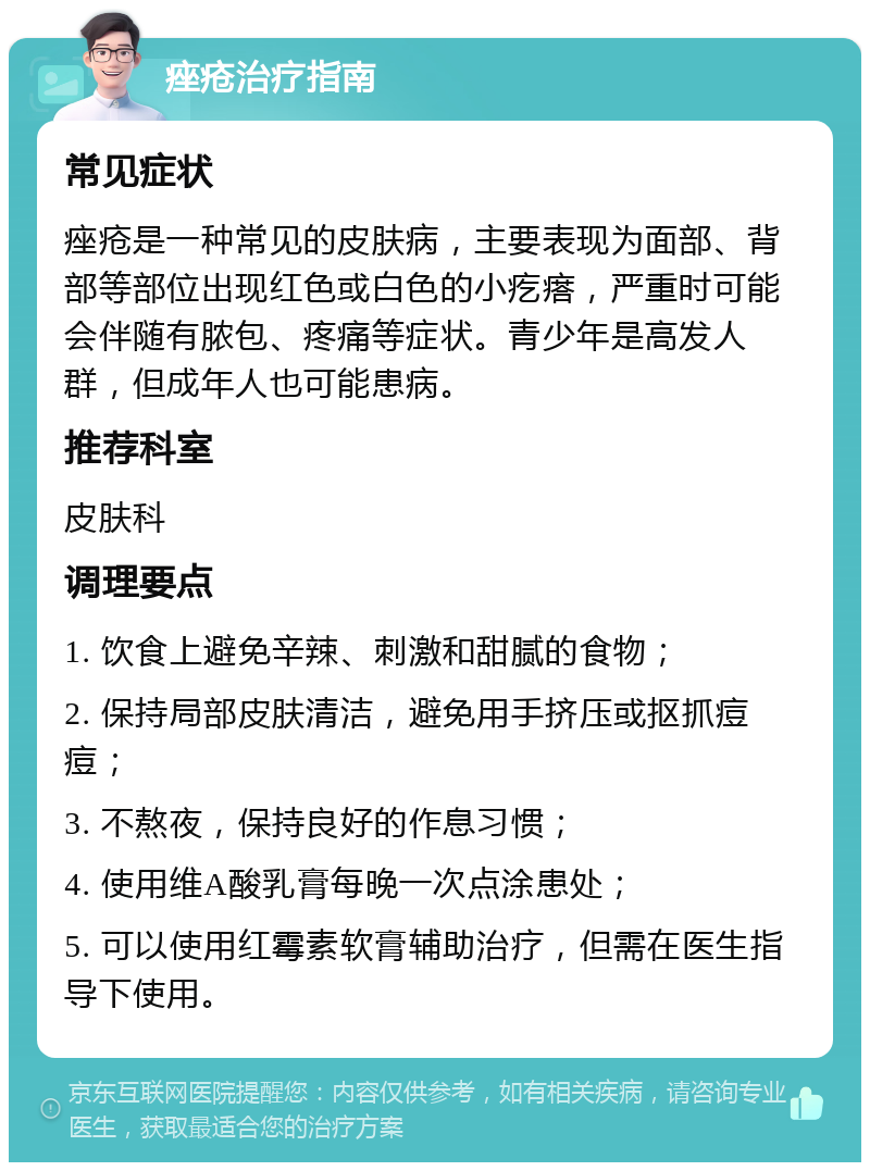 痤疮治疗指南 常见症状 痤疮是一种常见的皮肤病，主要表现为面部、背部等部位出现红色或白色的小疙瘩，严重时可能会伴随有脓包、疼痛等症状。青少年是高发人群，但成年人也可能患病。 推荐科室 皮肤科 调理要点 1. 饮食上避免辛辣、刺激和甜腻的食物； 2. 保持局部皮肤清洁，避免用手挤压或抠抓痘痘； 3. 不熬夜，保持良好的作息习惯； 4. 使用维A酸乳膏每晚一次点涂患处； 5. 可以使用红霉素软膏辅助治疗，但需在医生指导下使用。