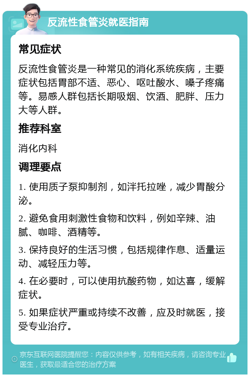 反流性食管炎就医指南 常见症状 反流性食管炎是一种常见的消化系统疾病，主要症状包括胃部不适、恶心、呕吐酸水、嗓子疼痛等。易感人群包括长期吸烟、饮酒、肥胖、压力大等人群。 推荐科室 消化内科 调理要点 1. 使用质子泵抑制剂，如泮托拉唑，减少胃酸分泌。 2. 避免食用刺激性食物和饮料，例如辛辣、油腻、咖啡、酒精等。 3. 保持良好的生活习惯，包括规律作息、适量运动、减轻压力等。 4. 在必要时，可以使用抗酸药物，如达喜，缓解症状。 5. 如果症状严重或持续不改善，应及时就医，接受专业治疗。