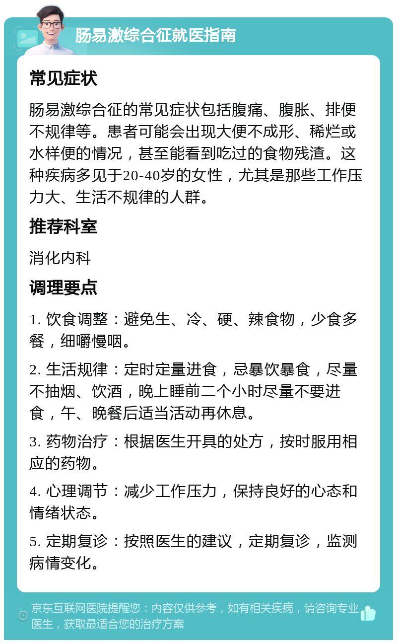 肠易激综合征就医指南 常见症状 肠易激综合征的常见症状包括腹痛、腹胀、排便不规律等。患者可能会出现大便不成形、稀烂或水样便的情况，甚至能看到吃过的食物残渣。这种疾病多见于20-40岁的女性，尤其是那些工作压力大、生活不规律的人群。 推荐科室 消化内科 调理要点 1. 饮食调整：避免生、冷、硬、辣食物，少食多餐，细嚼慢咽。 2. 生活规律：定时定量进食，忌暴饮暴食，尽量不抽烟、饮酒，晚上睡前二个小时尽量不要进食，午、晚餐后适当活动再休息。 3. 药物治疗：根据医生开具的处方，按时服用相应的药物。 4. 心理调节：减少工作压力，保持良好的心态和情绪状态。 5. 定期复诊：按照医生的建议，定期复诊，监测病情变化。