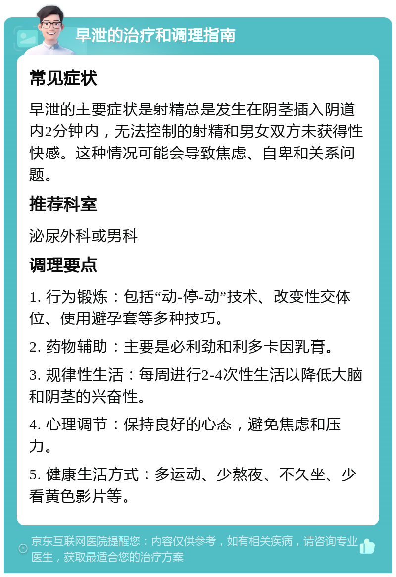 早泄的治疗和调理指南 常见症状 早泄的主要症状是射精总是发生在阴茎插入阴道内2分钟内，无法控制的射精和男女双方未获得性快感。这种情况可能会导致焦虑、自卑和关系问题。 推荐科室 泌尿外科或男科 调理要点 1. 行为锻炼：包括“动-停-动”技术、改变性交体位、使用避孕套等多种技巧。 2. 药物辅助：主要是必利劲和利多卡因乳膏。 3. 规律性生活：每周进行2-4次性生活以降低大脑和阴茎的兴奋性。 4. 心理调节：保持良好的心态，避免焦虑和压力。 5. 健康生活方式：多运动、少熬夜、不久坐、少看黄色影片等。