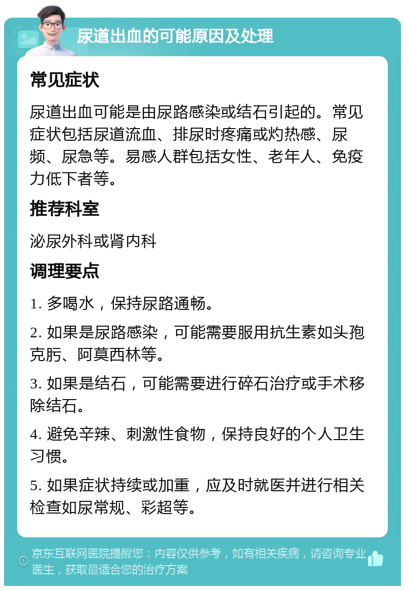 尿道出血的可能原因及处理 常见症状 尿道出血可能是由尿路感染或结石引起的。常见症状包括尿道流血、排尿时疼痛或灼热感、尿频、尿急等。易感人群包括女性、老年人、免疫力低下者等。 推荐科室 泌尿外科或肾内科 调理要点 1. 多喝水，保持尿路通畅。 2. 如果是尿路感染，可能需要服用抗生素如头孢克肟、阿莫西林等。 3. 如果是结石，可能需要进行碎石治疗或手术移除结石。 4. 避免辛辣、刺激性食物，保持良好的个人卫生习惯。 5. 如果症状持续或加重，应及时就医并进行相关检查如尿常规、彩超等。