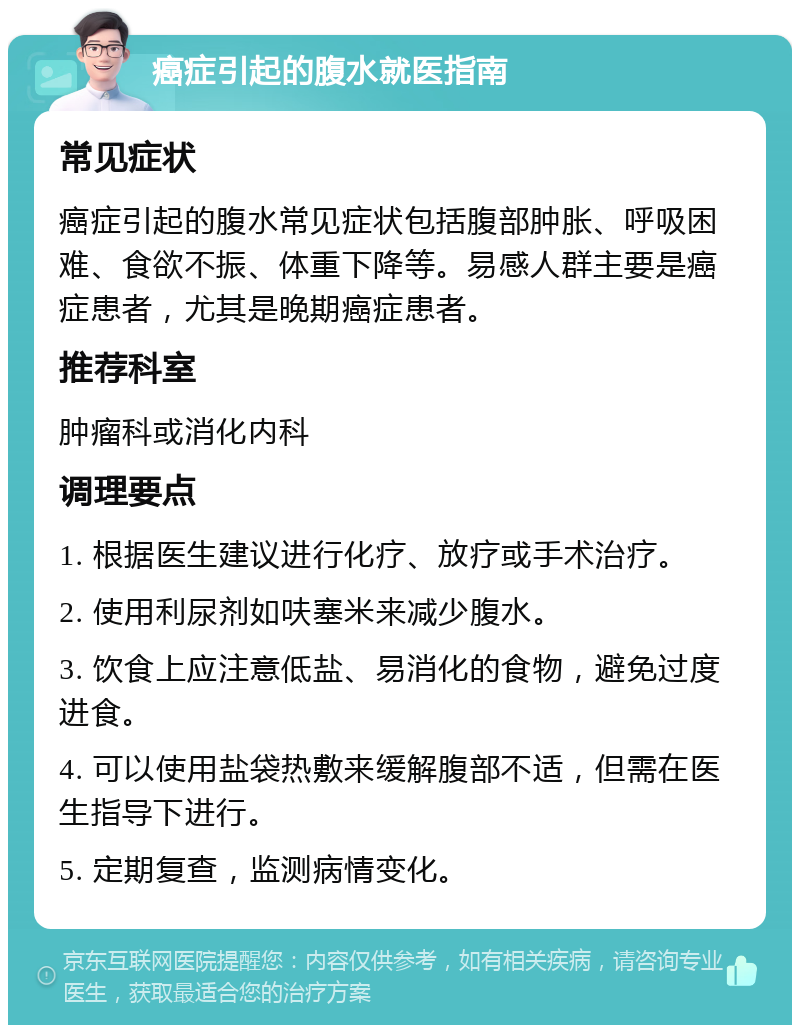 癌症引起的腹水就医指南 常见症状 癌症引起的腹水常见症状包括腹部肿胀、呼吸困难、食欲不振、体重下降等。易感人群主要是癌症患者，尤其是晚期癌症患者。 推荐科室 肿瘤科或消化内科 调理要点 1. 根据医生建议进行化疗、放疗或手术治疗。 2. 使用利尿剂如呋塞米来减少腹水。 3. 饮食上应注意低盐、易消化的食物，避免过度进食。 4. 可以使用盐袋热敷来缓解腹部不适，但需在医生指导下进行。 5. 定期复查，监测病情变化。