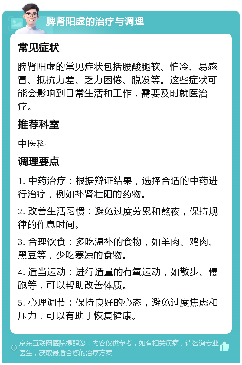 脾肾阳虚的治疗与调理 常见症状 脾肾阳虚的常见症状包括腰酸腿软、怕冷、易感冒、抵抗力差、乏力困倦、脱发等。这些症状可能会影响到日常生活和工作，需要及时就医治疗。 推荐科室 中医科 调理要点 1. 中药治疗：根据辩证结果，选择合适的中药进行治疗，例如补肾壮阳的药物。 2. 改善生活习惯：避免过度劳累和熬夜，保持规律的作息时间。 3. 合理饮食：多吃温补的食物，如羊肉、鸡肉、黑豆等，少吃寒凉的食物。 4. 适当运动：进行适量的有氧运动，如散步、慢跑等，可以帮助改善体质。 5. 心理调节：保持良好的心态，避免过度焦虑和压力，可以有助于恢复健康。