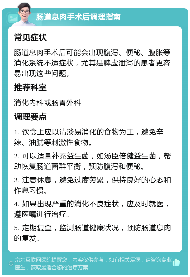 肠道息肉手术后调理指南 常见症状 肠道息肉手术后可能会出现腹泻、便秘、腹胀等消化系统不适症状，尤其是脾虚泄泻的患者更容易出现这些问题。 推荐科室 消化内科或肠胃外科 调理要点 1. 饮食上应以清淡易消化的食物为主，避免辛辣、油腻等刺激性食物。 2. 可以适量补充益生菌，如汤臣倍健益生菌，帮助恢复肠道菌群平衡，预防腹泻和便秘。 3. 注意休息，避免过度劳累，保持良好的心态和作息习惯。 4. 如果出现严重的消化不良症状，应及时就医，遵医嘱进行治疗。 5. 定期复查，监测肠道健康状况，预防肠道息肉的复发。