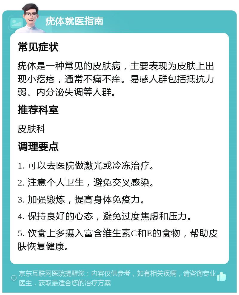 疣体就医指南 常见症状 疣体是一种常见的皮肤病，主要表现为皮肤上出现小疙瘩，通常不痛不痒。易感人群包括抵抗力弱、内分泌失调等人群。 推荐科室 皮肤科 调理要点 1. 可以去医院做激光或冷冻治疗。 2. 注意个人卫生，避免交叉感染。 3. 加强锻炼，提高身体免疫力。 4. 保持良好的心态，避免过度焦虑和压力。 5. 饮食上多摄入富含维生素C和E的食物，帮助皮肤恢复健康。