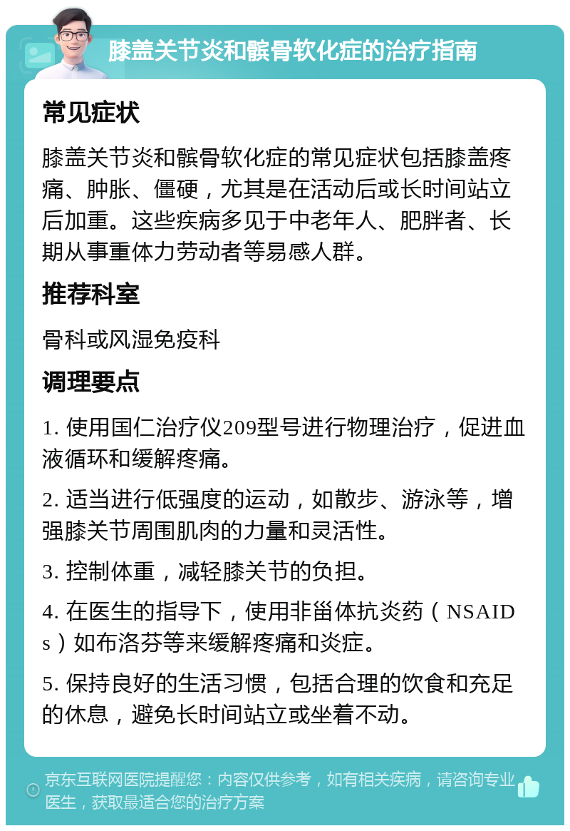 膝盖关节炎和髌骨软化症的治疗指南 常见症状 膝盖关节炎和髌骨软化症的常见症状包括膝盖疼痛、肿胀、僵硬，尤其是在活动后或长时间站立后加重。这些疾病多见于中老年人、肥胖者、长期从事重体力劳动者等易感人群。 推荐科室 骨科或风湿免疫科 调理要点 1. 使用国仁治疗仪209型号进行物理治疗，促进血液循环和缓解疼痛。 2. 适当进行低强度的运动，如散步、游泳等，增强膝关节周围肌肉的力量和灵活性。 3. 控制体重，减轻膝关节的负担。 4. 在医生的指导下，使用非甾体抗炎药（NSAIDs）如布洛芬等来缓解疼痛和炎症。 5. 保持良好的生活习惯，包括合理的饮食和充足的休息，避免长时间站立或坐着不动。