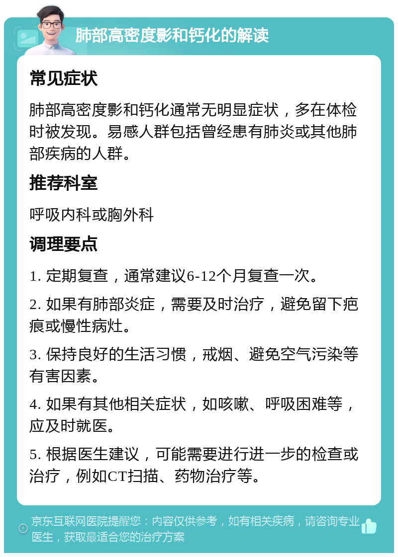 肺部高密度影和钙化的解读 常见症状 肺部高密度影和钙化通常无明显症状，多在体检时被发现。易感人群包括曾经患有肺炎或其他肺部疾病的人群。 推荐科室 呼吸内科或胸外科 调理要点 1. 定期复查，通常建议6-12个月复查一次。 2. 如果有肺部炎症，需要及时治疗，避免留下疤痕或慢性病灶。 3. 保持良好的生活习惯，戒烟、避免空气污染等有害因素。 4. 如果有其他相关症状，如咳嗽、呼吸困难等，应及时就医。 5. 根据医生建议，可能需要进行进一步的检查或治疗，例如CT扫描、药物治疗等。