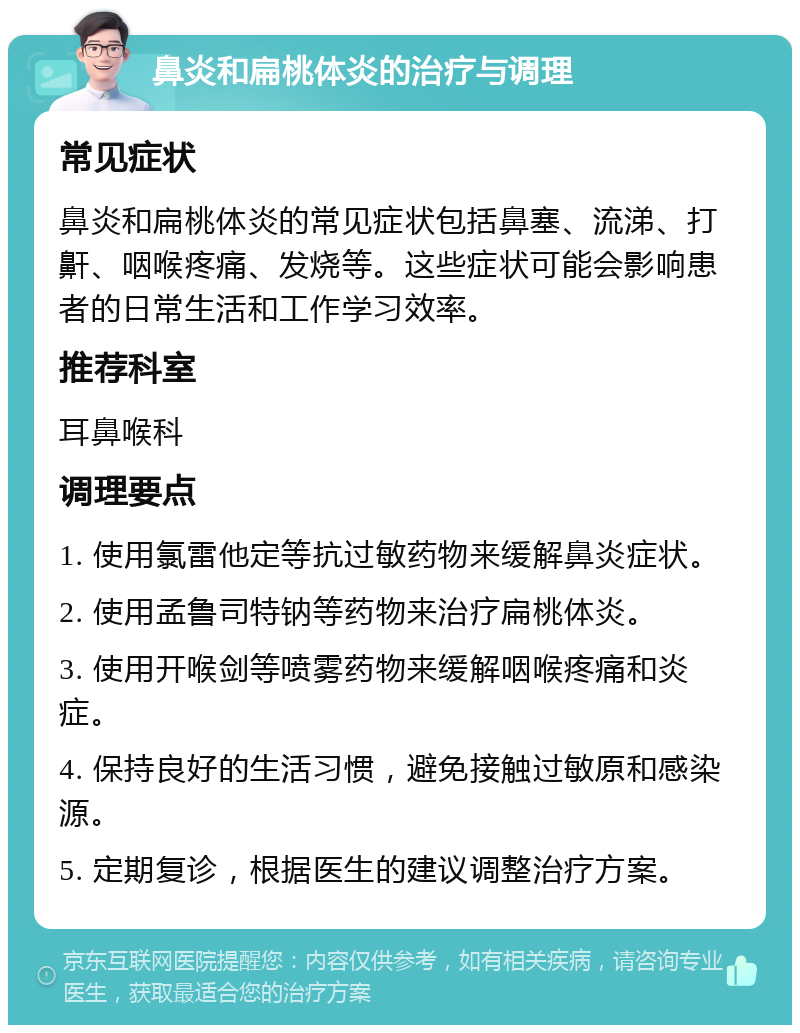 鼻炎和扁桃体炎的治疗与调理 常见症状 鼻炎和扁桃体炎的常见症状包括鼻塞、流涕、打鼾、咽喉疼痛、发烧等。这些症状可能会影响患者的日常生活和工作学习效率。 推荐科室 耳鼻喉科 调理要点 1. 使用氯雷他定等抗过敏药物来缓解鼻炎症状。 2. 使用孟鲁司特钠等药物来治疗扁桃体炎。 3. 使用开喉剑等喷雾药物来缓解咽喉疼痛和炎症。 4. 保持良好的生活习惯，避免接触过敏原和感染源。 5. 定期复诊，根据医生的建议调整治疗方案。