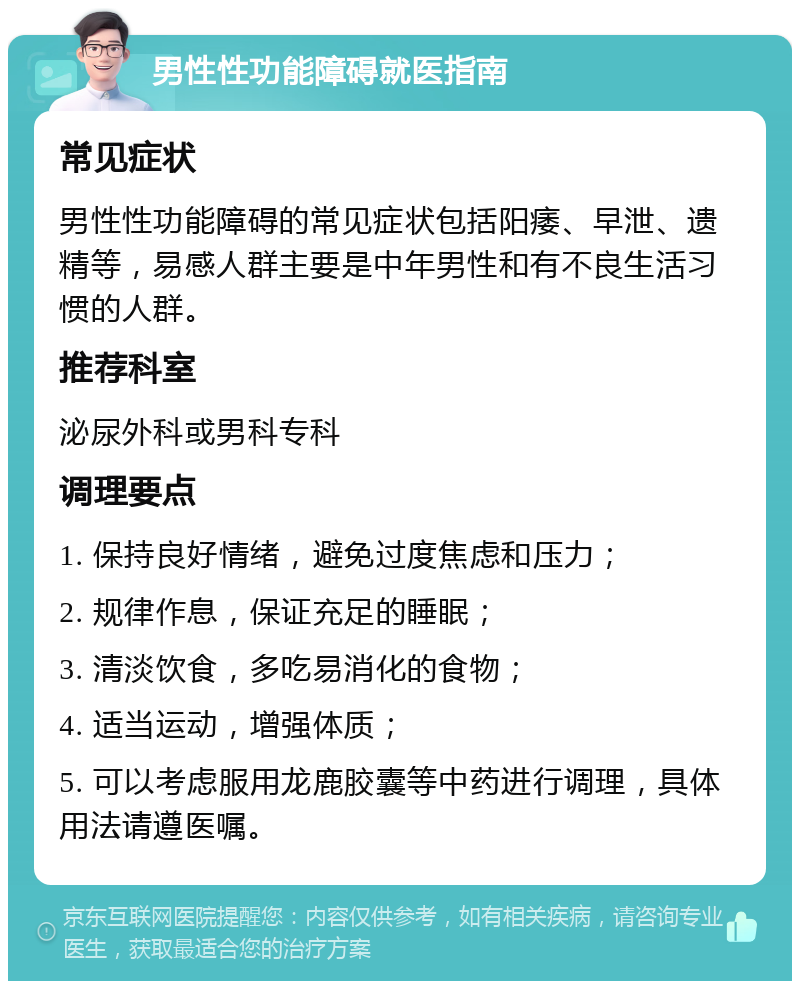 男性性功能障碍就医指南 常见症状 男性性功能障碍的常见症状包括阳痿、早泄、遗精等，易感人群主要是中年男性和有不良生活习惯的人群。 推荐科室 泌尿外科或男科专科 调理要点 1. 保持良好情绪，避免过度焦虑和压力； 2. 规律作息，保证充足的睡眠； 3. 清淡饮食，多吃易消化的食物； 4. 适当运动，增强体质； 5. 可以考虑服用龙鹿胶囊等中药进行调理，具体用法请遵医嘱。