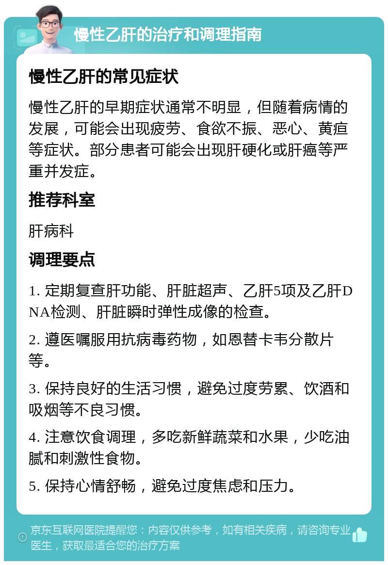 慢性乙肝的治疗和调理指南 慢性乙肝的常见症状 慢性乙肝的早期症状通常不明显，但随着病情的发展，可能会出现疲劳、食欲不振、恶心、黄疸等症状。部分患者可能会出现肝硬化或肝癌等严重并发症。 推荐科室 肝病科 调理要点 1. 定期复查肝功能、肝脏超声、乙肝5项及乙肝DNA检测、肝脏瞬时弹性成像的检查。 2. 遵医嘱服用抗病毒药物，如恩替卡韦分散片等。 3. 保持良好的生活习惯，避免过度劳累、饮酒和吸烟等不良习惯。 4. 注意饮食调理，多吃新鲜蔬菜和水果，少吃油腻和刺激性食物。 5. 保持心情舒畅，避免过度焦虑和压力。