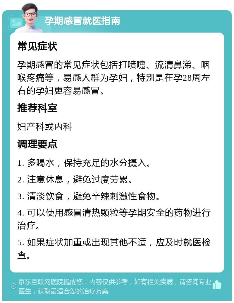 孕期感冒就医指南 常见症状 孕期感冒的常见症状包括打喷嚏、流清鼻涕、咽喉疼痛等，易感人群为孕妇，特别是在孕28周左右的孕妇更容易感冒。 推荐科室 妇产科或内科 调理要点 1. 多喝水，保持充足的水分摄入。 2. 注意休息，避免过度劳累。 3. 清淡饮食，避免辛辣刺激性食物。 4. 可以使用感冒清热颗粒等孕期安全的药物进行治疗。 5. 如果症状加重或出现其他不适，应及时就医检查。