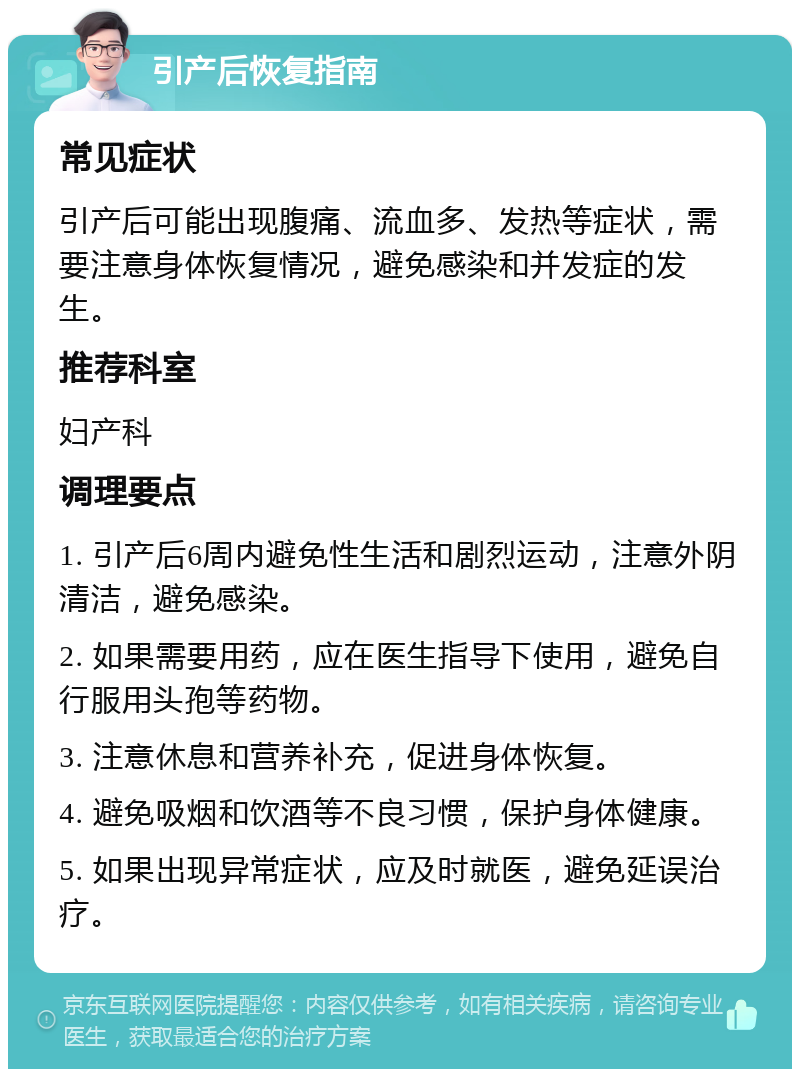 引产后恢复指南 常见症状 引产后可能出现腹痛、流血多、发热等症状，需要注意身体恢复情况，避免感染和并发症的发生。 推荐科室 妇产科 调理要点 1. 引产后6周内避免性生活和剧烈运动，注意外阴清洁，避免感染。 2. 如果需要用药，应在医生指导下使用，避免自行服用头孢等药物。 3. 注意休息和营养补充，促进身体恢复。 4. 避免吸烟和饮酒等不良习惯，保护身体健康。 5. 如果出现异常症状，应及时就医，避免延误治疗。