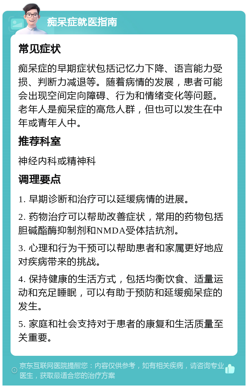 痴呆症就医指南 常见症状 痴呆症的早期症状包括记忆力下降、语言能力受损、判断力减退等。随着病情的发展，患者可能会出现空间定向障碍、行为和情绪变化等问题。老年人是痴呆症的高危人群，但也可以发生在中年或青年人中。 推荐科室 神经内科或精神科 调理要点 1. 早期诊断和治疗可以延缓病情的进展。 2. 药物治疗可以帮助改善症状，常用的药物包括胆碱酯酶抑制剂和NMDA受体拮抗剂。 3. 心理和行为干预可以帮助患者和家属更好地应对疾病带来的挑战。 4. 保持健康的生活方式，包括均衡饮食、适量运动和充足睡眠，可以有助于预防和延缓痴呆症的发生。 5. 家庭和社会支持对于患者的康复和生活质量至关重要。