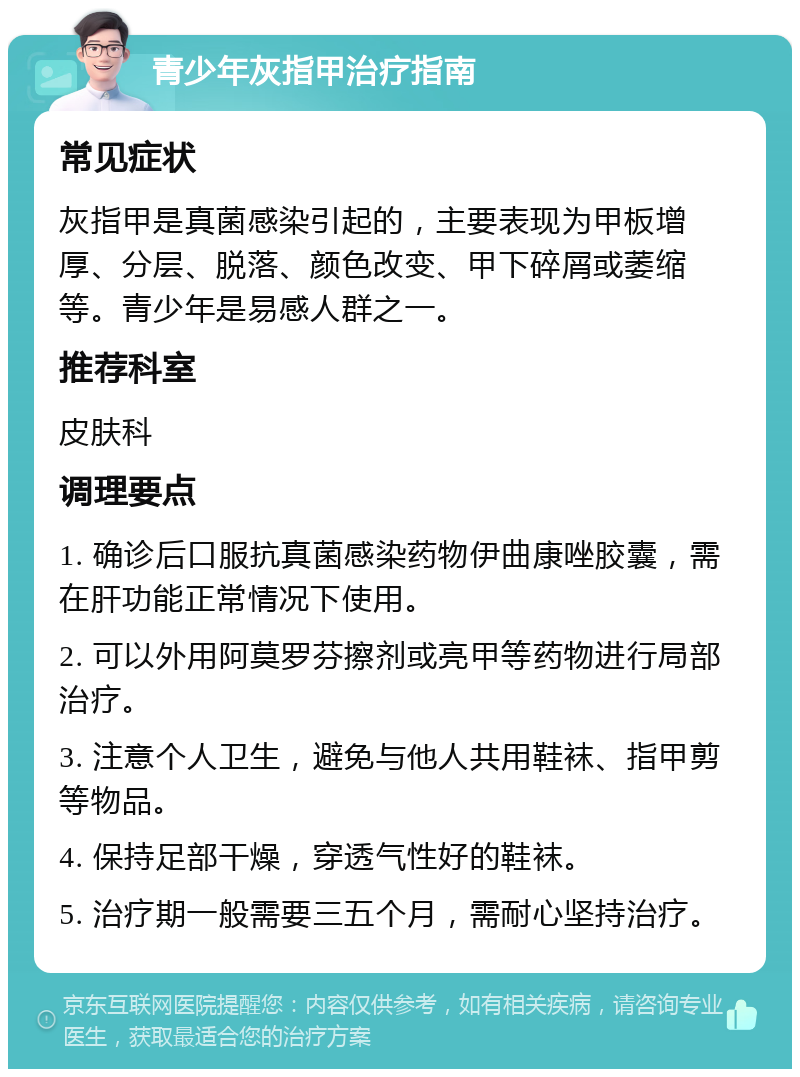 青少年灰指甲治疗指南 常见症状 灰指甲是真菌感染引起的，主要表现为甲板增厚、分层、脱落、颜色改变、甲下碎屑或萎缩等。青少年是易感人群之一。 推荐科室 皮肤科 调理要点 1. 确诊后口服抗真菌感染药物伊曲康唑胶囊，需在肝功能正常情况下使用。 2. 可以外用阿莫罗芬擦剂或亮甲等药物进行局部治疗。 3. 注意个人卫生，避免与他人共用鞋袜、指甲剪等物品。 4. 保持足部干燥，穿透气性好的鞋袜。 5. 治疗期一般需要三五个月，需耐心坚持治疗。