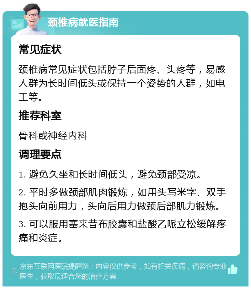 颈椎病就医指南 常见症状 颈椎病常见症状包括脖子后面疼、头疼等，易感人群为长时间低头或保持一个姿势的人群，如电工等。 推荐科室 骨科或神经内科 调理要点 1. 避免久坐和长时间低头，避免颈部受凉。 2. 平时多做颈部肌肉锻炼，如用头写米字、双手抱头向前用力，头向后用力做颈后部肌力锻炼。 3. 可以服用塞来昔布胶囊和盐酸乙哌立松缓解疼痛和炎症。