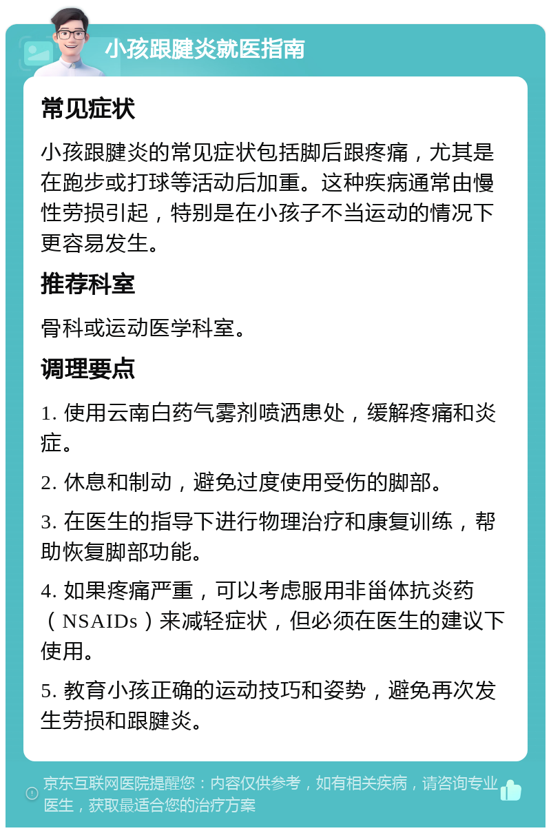 小孩跟腱炎就医指南 常见症状 小孩跟腱炎的常见症状包括脚后跟疼痛，尤其是在跑步或打球等活动后加重。这种疾病通常由慢性劳损引起，特别是在小孩子不当运动的情况下更容易发生。 推荐科室 骨科或运动医学科室。 调理要点 1. 使用云南白药气雾剂喷洒患处，缓解疼痛和炎症。 2. 休息和制动，避免过度使用受伤的脚部。 3. 在医生的指导下进行物理治疗和康复训练，帮助恢复脚部功能。 4. 如果疼痛严重，可以考虑服用非甾体抗炎药（NSAIDs）来减轻症状，但必须在医生的建议下使用。 5. 教育小孩正确的运动技巧和姿势，避免再次发生劳损和跟腱炎。