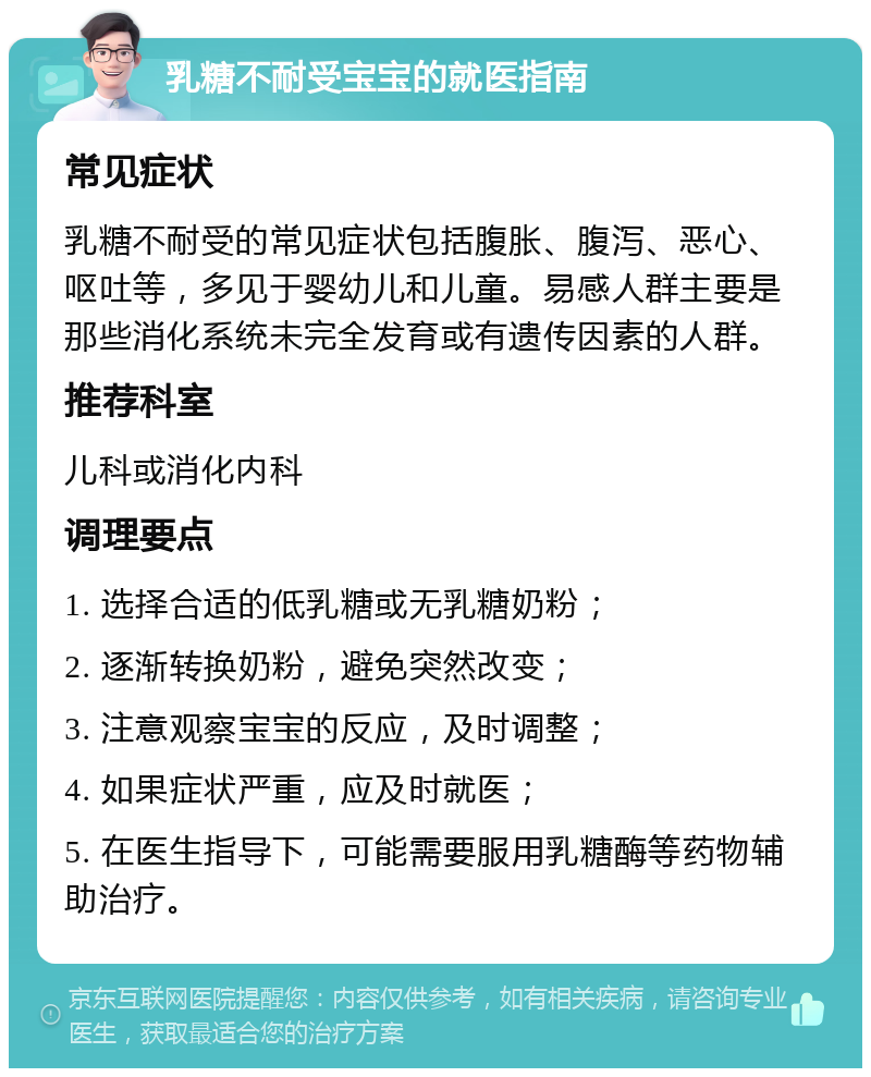 乳糖不耐受宝宝的就医指南 常见症状 乳糖不耐受的常见症状包括腹胀、腹泻、恶心、呕吐等，多见于婴幼儿和儿童。易感人群主要是那些消化系统未完全发育或有遗传因素的人群。 推荐科室 儿科或消化内科 调理要点 1. 选择合适的低乳糖或无乳糖奶粉； 2. 逐渐转换奶粉，避免突然改变； 3. 注意观察宝宝的反应，及时调整； 4. 如果症状严重，应及时就医； 5. 在医生指导下，可能需要服用乳糖酶等药物辅助治疗。