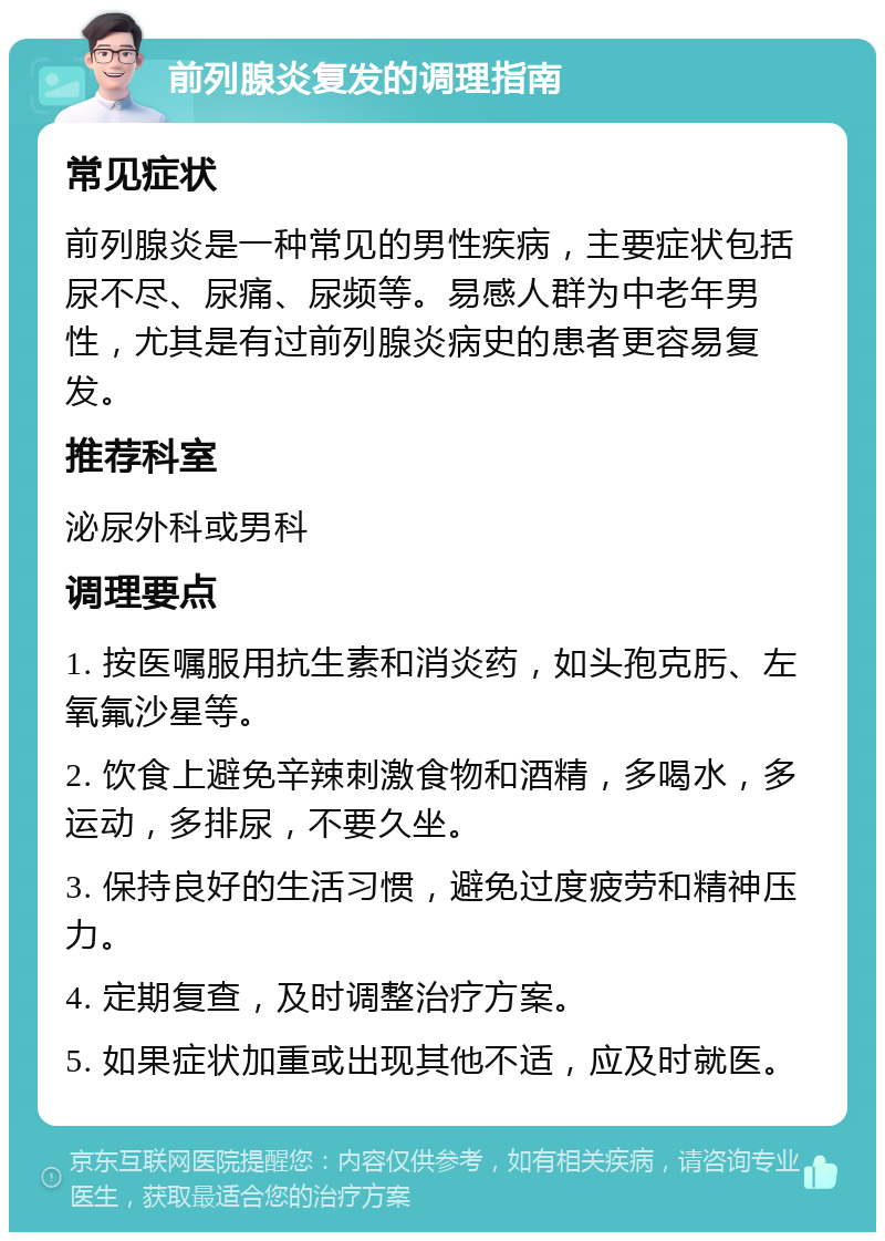 前列腺炎复发的调理指南 常见症状 前列腺炎是一种常见的男性疾病，主要症状包括尿不尽、尿痛、尿频等。易感人群为中老年男性，尤其是有过前列腺炎病史的患者更容易复发。 推荐科室 泌尿外科或男科 调理要点 1. 按医嘱服用抗生素和消炎药，如头孢克肟、左氧氟沙星等。 2. 饮食上避免辛辣刺激食物和酒精，多喝水，多运动，多排尿，不要久坐。 3. 保持良好的生活习惯，避免过度疲劳和精神压力。 4. 定期复查，及时调整治疗方案。 5. 如果症状加重或出现其他不适，应及时就医。