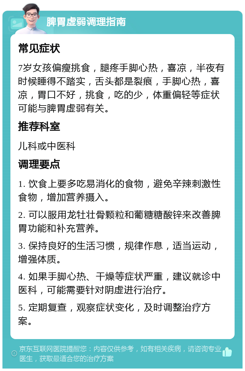 脾胃虚弱调理指南 常见症状 7岁女孩偏瘦挑食，腿疼手脚心热，喜凉，半夜有时候睡得不踏实，舌头都是裂痕，手脚心热，喜凉，胃口不好，挑食，吃的少，体重偏轻等症状可能与脾胃虚弱有关。 推荐科室 儿科或中医科 调理要点 1. 饮食上要多吃易消化的食物，避免辛辣刺激性食物，增加营养摄入。 2. 可以服用龙牡壮骨颗粒和葡糖糖酸锌来改善脾胃功能和补充营养。 3. 保持良好的生活习惯，规律作息，适当运动，增强体质。 4. 如果手脚心热、干燥等症状严重，建议就诊中医科，可能需要针对阴虚进行治疗。 5. 定期复查，观察症状变化，及时调整治疗方案。