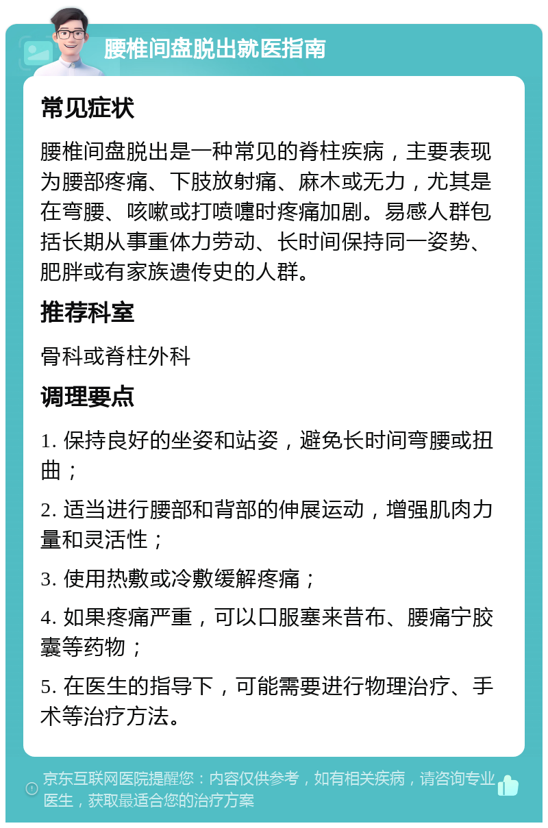 腰椎间盘脱出就医指南 常见症状 腰椎间盘脱出是一种常见的脊柱疾病，主要表现为腰部疼痛、下肢放射痛、麻木或无力，尤其是在弯腰、咳嗽或打喷嚏时疼痛加剧。易感人群包括长期从事重体力劳动、长时间保持同一姿势、肥胖或有家族遗传史的人群。 推荐科室 骨科或脊柱外科 调理要点 1. 保持良好的坐姿和站姿，避免长时间弯腰或扭曲； 2. 适当进行腰部和背部的伸展运动，增强肌肉力量和灵活性； 3. 使用热敷或冷敷缓解疼痛； 4. 如果疼痛严重，可以口服塞来昔布、腰痛宁胶囊等药物； 5. 在医生的指导下，可能需要进行物理治疗、手术等治疗方法。