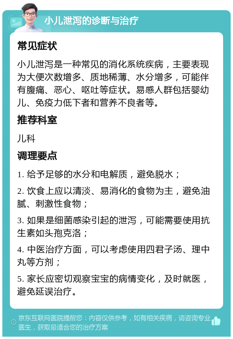 小儿泄泻的诊断与治疗 常见症状 小儿泄泻是一种常见的消化系统疾病，主要表现为大便次数增多、质地稀薄、水分增多，可能伴有腹痛、恶心、呕吐等症状。易感人群包括婴幼儿、免疫力低下者和营养不良者等。 推荐科室 儿科 调理要点 1. 给予足够的水分和电解质，避免脱水； 2. 饮食上应以清淡、易消化的食物为主，避免油腻、刺激性食物； 3. 如果是细菌感染引起的泄泻，可能需要使用抗生素如头孢克洛； 4. 中医治疗方面，可以考虑使用四君子汤、理中丸等方剂； 5. 家长应密切观察宝宝的病情变化，及时就医，避免延误治疗。