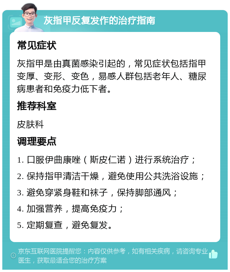 灰指甲反复发作的治疗指南 常见症状 灰指甲是由真菌感染引起的，常见症状包括指甲变厚、变形、变色，易感人群包括老年人、糖尿病患者和免疫力低下者。 推荐科室 皮肤科 调理要点 1. 口服伊曲康唑（斯皮仁诺）进行系统治疗； 2. 保持指甲清洁干燥，避免使用公共洗浴设施； 3. 避免穿紧身鞋和袜子，保持脚部通风； 4. 加强营养，提高免疫力； 5. 定期复查，避免复发。