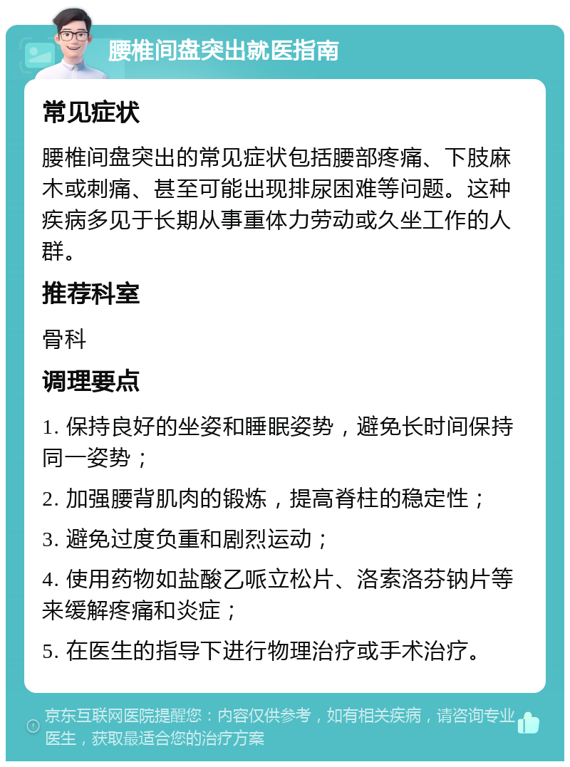 腰椎间盘突出就医指南 常见症状 腰椎间盘突出的常见症状包括腰部疼痛、下肢麻木或刺痛、甚至可能出现排尿困难等问题。这种疾病多见于长期从事重体力劳动或久坐工作的人群。 推荐科室 骨科 调理要点 1. 保持良好的坐姿和睡眠姿势，避免长时间保持同一姿势； 2. 加强腰背肌肉的锻炼，提高脊柱的稳定性； 3. 避免过度负重和剧烈运动； 4. 使用药物如盐酸乙哌立松片、洛索洛芬钠片等来缓解疼痛和炎症； 5. 在医生的指导下进行物理治疗或手术治疗。