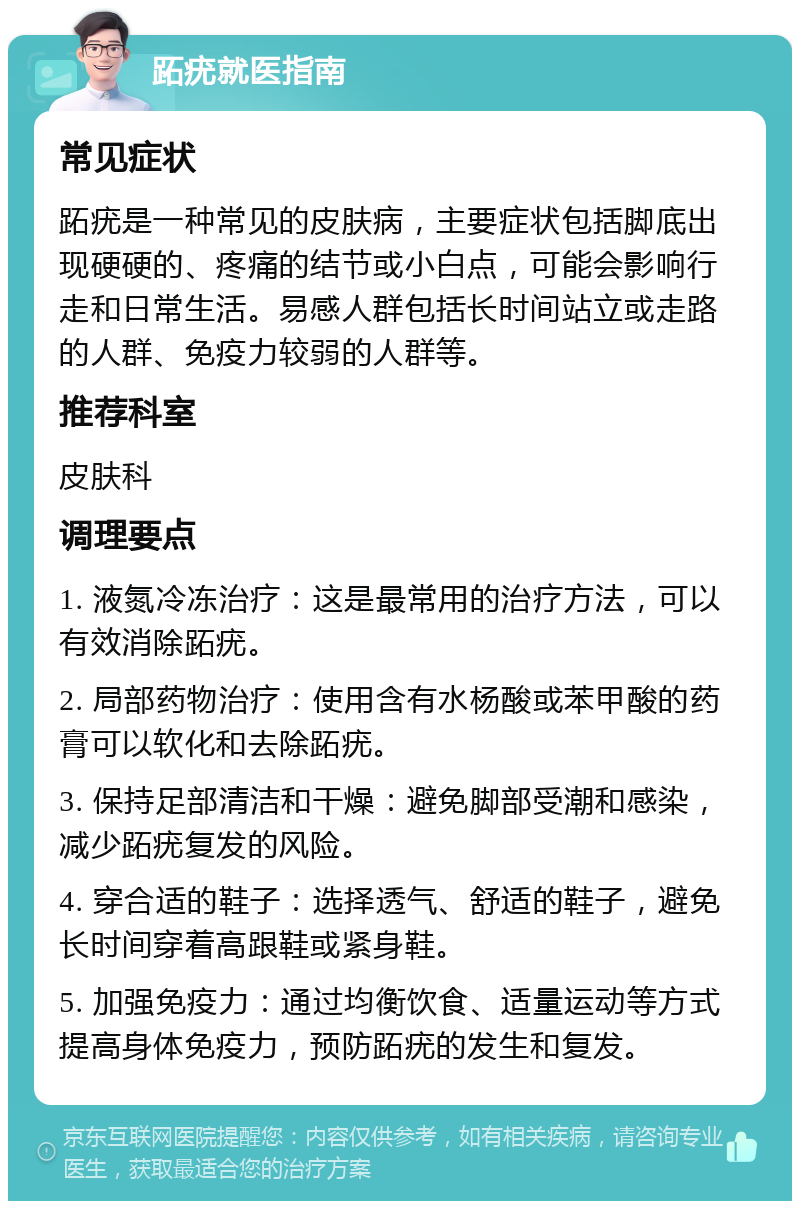 跖疣就医指南 常见症状 跖疣是一种常见的皮肤病，主要症状包括脚底出现硬硬的、疼痛的结节或小白点，可能会影响行走和日常生活。易感人群包括长时间站立或走路的人群、免疫力较弱的人群等。 推荐科室 皮肤科 调理要点 1. 液氮冷冻治疗：这是最常用的治疗方法，可以有效消除跖疣。 2. 局部药物治疗：使用含有水杨酸或苯甲酸的药膏可以软化和去除跖疣。 3. 保持足部清洁和干燥：避免脚部受潮和感染，减少跖疣复发的风险。 4. 穿合适的鞋子：选择透气、舒适的鞋子，避免长时间穿着高跟鞋或紧身鞋。 5. 加强免疫力：通过均衡饮食、适量运动等方式提高身体免疫力，预防跖疣的发生和复发。