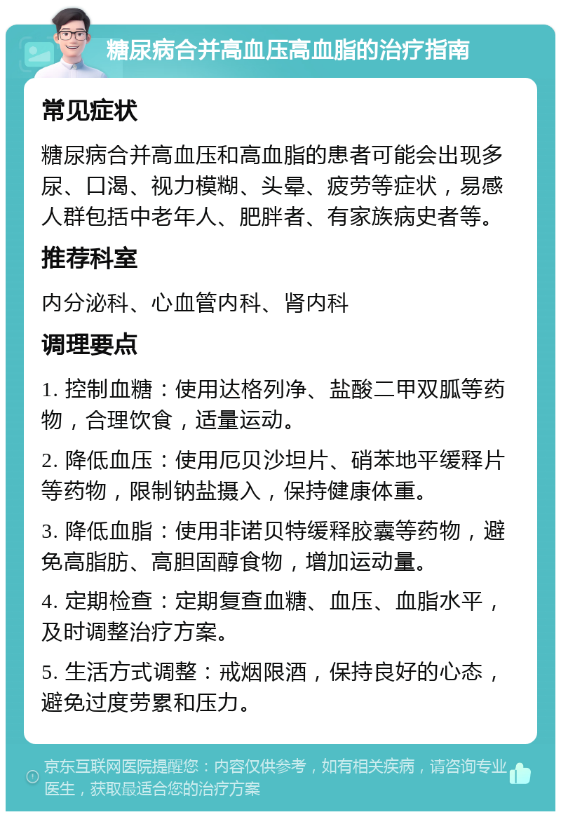 糖尿病合并高血压高血脂的治疗指南 常见症状 糖尿病合并高血压和高血脂的患者可能会出现多尿、口渴、视力模糊、头晕、疲劳等症状，易感人群包括中老年人、肥胖者、有家族病史者等。 推荐科室 内分泌科、心血管内科、肾内科 调理要点 1. 控制血糖：使用达格列净、盐酸二甲双胍等药物，合理饮食，适量运动。 2. 降低血压：使用厄贝沙坦片、硝苯地平缓释片等药物，限制钠盐摄入，保持健康体重。 3. 降低血脂：使用非诺贝特缓释胶囊等药物，避免高脂肪、高胆固醇食物，增加运动量。 4. 定期检查：定期复查血糖、血压、血脂水平，及时调整治疗方案。 5. 生活方式调整：戒烟限酒，保持良好的心态，避免过度劳累和压力。